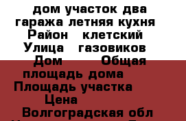 дом участок два гаража летняя кухня › Район ­ клетский › Улица ­ газовиков › Дом ­ 17 › Общая площадь дома ­ 83 › Площадь участка ­ 19 › Цена ­ 800 000 - Волгоградская обл. Недвижимость » Дома, коттеджи, дачи продажа   . Волгоградская обл.